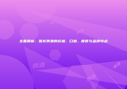 全面解析：国宾啤酒的价格、口感、度数与品牌特点