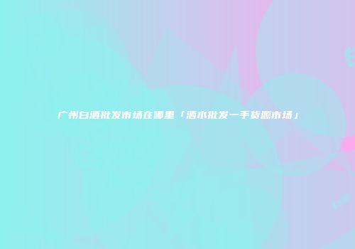 广州白酒批发市场在哪里「酒水批发一手货源市场」