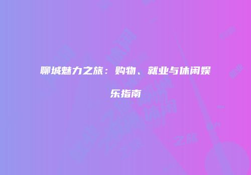聊城魅力之旅：购物、就业与休闲娱乐指南
