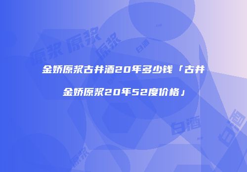 金娇原浆古井酒20年多少钱「古井金娇原浆20年52度价格」