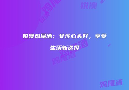 锐澳鸡尾酒：女性心头好，享受生活新选择