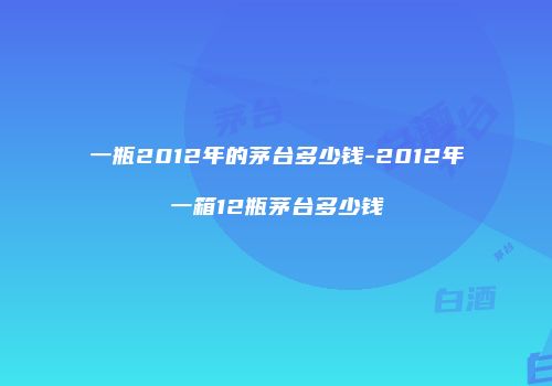 一瓶2012年的茅台多少钱-2012年一箱12瓶茅台多少钱