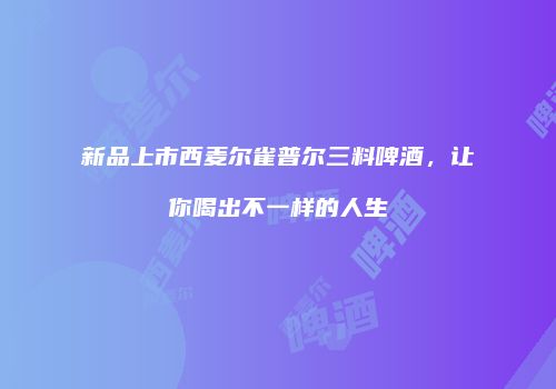 新品上市西麦尔雀普尔三料啤酒，让你喝出不一样的人生