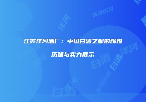 江苏洋河酒厂：中国白酒之都的辉煌历程与实力展示