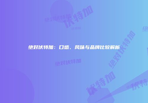 绝对伏特加：口感、风味与品牌比较解析