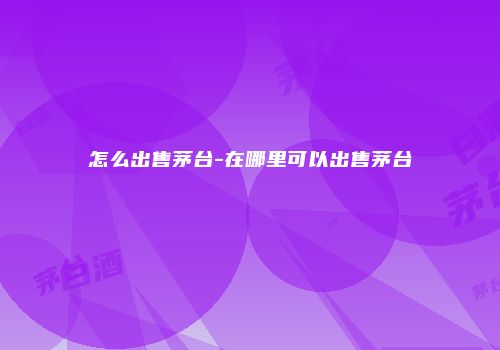 怎么出售茅台-在哪里可以出售茅台