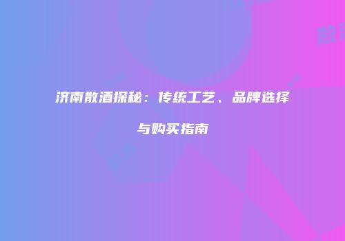 济南散酒探秘：传统工艺、品牌选择与购买指南