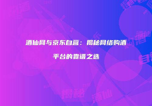 酒仙网与京东自营：揭秘网络购酒平台的靠谱之选