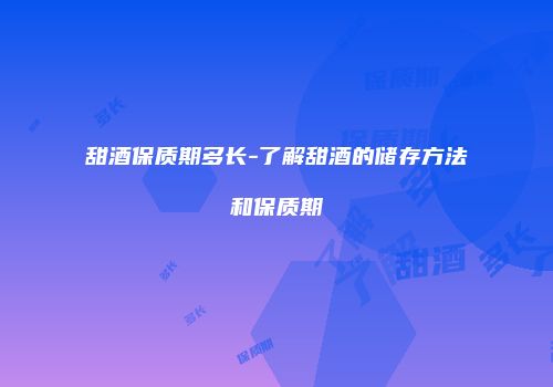 甜酒保质期多长-了解甜酒的储存方法和保质期