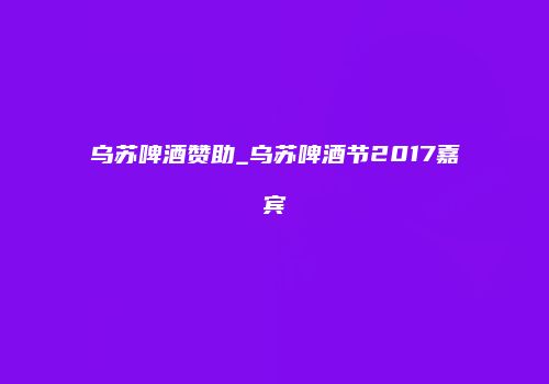 乌苏啤酒赞助_乌苏啤酒节2017嘉宾