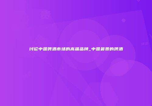讨论中国啤酒市场的高端品牌_中国最贵的啤酒