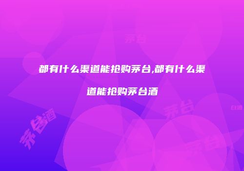 都有什么渠道能抢购茅台,都有什么渠道能抢购茅台酒