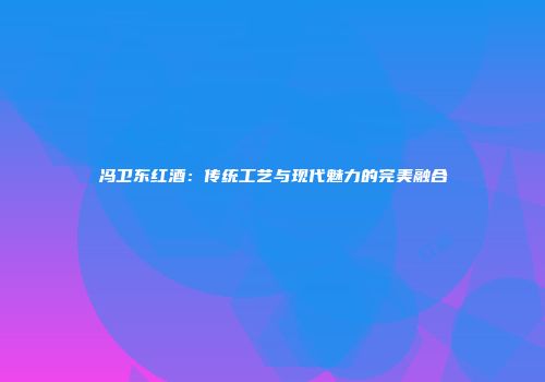 冯卫东红酒：传统工艺与现代魅力的完美融合