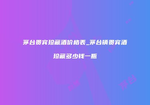 茅台贵宾珍藏酒价格表_茅台镇贵宾酒珍藏多少钱一瓶