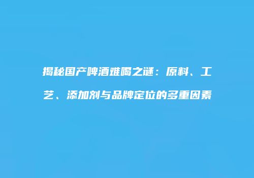揭秘国产啤酒难喝之谜：原料、工艺、添加剂与品牌定位的多重因素