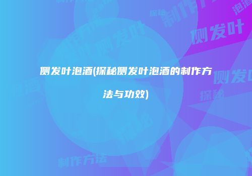 侧发叶泡酒(探秘侧发叶泡酒的制作方法与功效)
