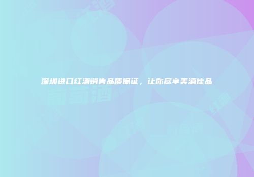 深圳进口红酒销售品质保证，让你尽享美酒佳品