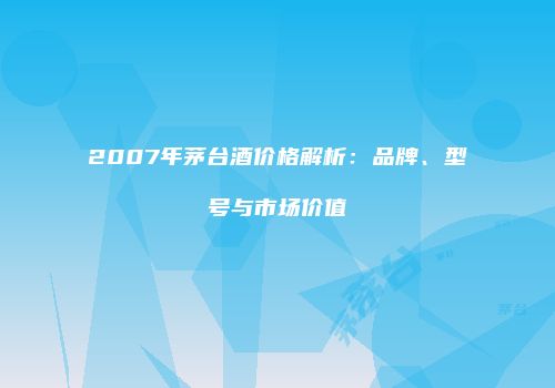 2007年茅台酒价格解析：品牌、型号与市场价值