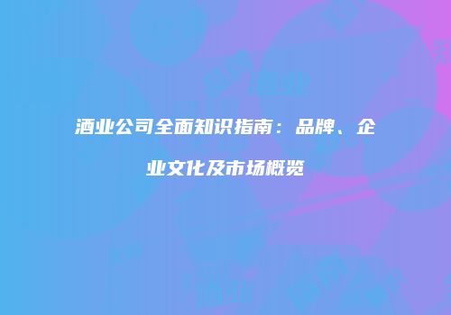 酒业公司全面知识指南：品牌、企业文化及市场概览
