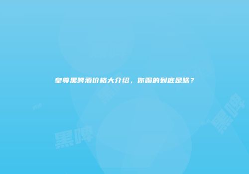 皇尊黑啤酒价格大介绍，你喝的到底是啥？
