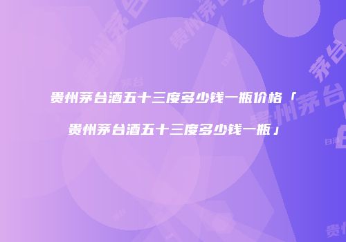 贵州茅台酒五十三度多少钱一瓶价格「贵州茅台酒五十三度多少钱一瓶」