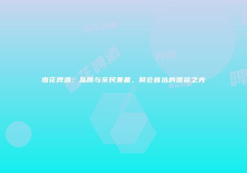 雪花啤酒：品质与亲民兼备，聚会首选的国货之光