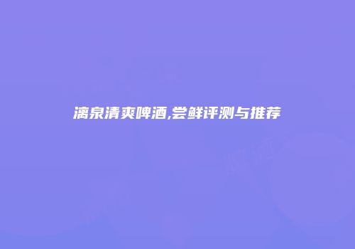 漓泉清爽啤酒,尝鲜评测与推荐