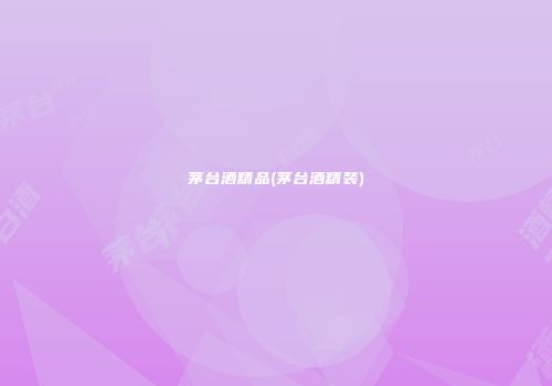 茅台酒精品(茅台酒精装)