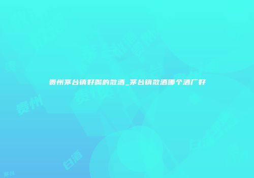 贵州茅台镇好喝的散酒_茅台镇散酒哪个酒厂好