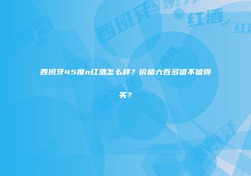 西班牙45度n红酒怎么样？价格六百多值不值得买？