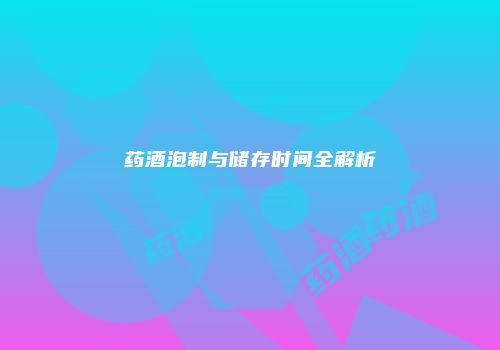 药酒泡制与储存时间全解析