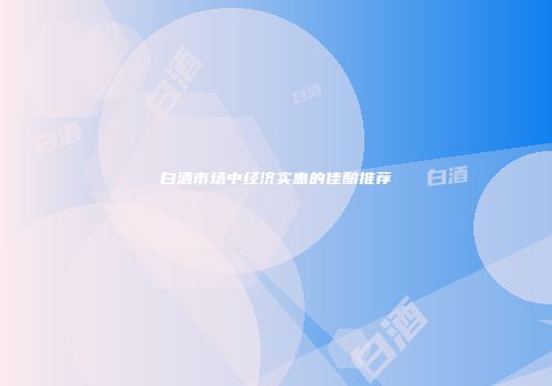白酒市场中经济实惠的佳酿推荐