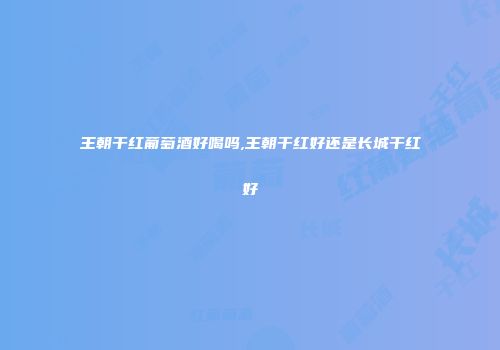 王朝干红葡萄酒好喝吗,王朝干红好还是长城干红好