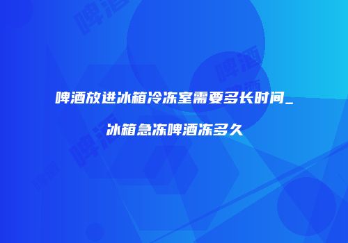 啤酒放进冰箱冷冻室需要多长时间_冰箱急冻啤酒冻多久