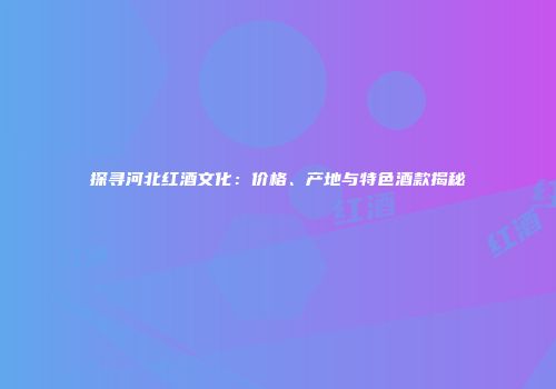 探寻河北红酒文化：价格、产地与特色酒款揭秘