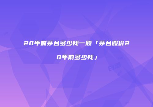 20年前茅台多少钱一股「茅台股价20年前多少钱」