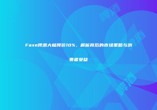 Faxe啤酒大幅降价10%，解析背后的市场策略与消费者受益