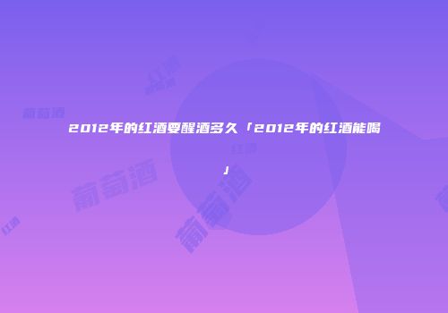 2012年的红酒要醒酒多久「2012年的红酒能喝」