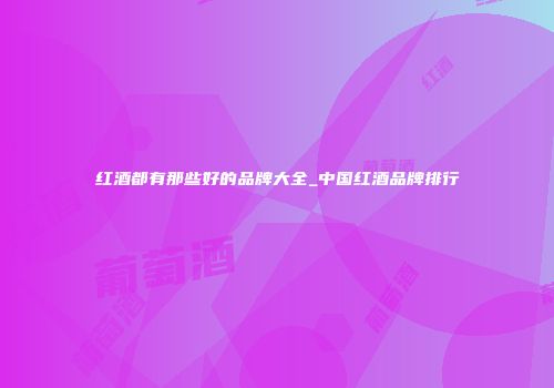 红酒都有那些好的品牌大全_中国红酒品牌排行