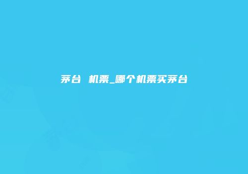 茅台 机票_哪个机票买茅台