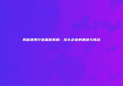 揭秘酒类行业盈利真相：龙头企业的暴利与挑战