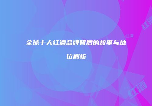 全球十大红酒品牌背后的故事与地位解析
