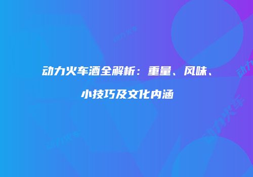 动力火车酒全解析：重量、风味、小技巧及文化内涵
