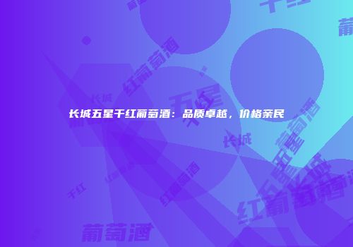长城五星干红葡萄酒：品质卓越，价格亲民