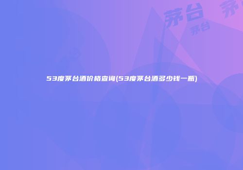 53度茅台酒价格查询(53度茅台酒多少钱一瓶)