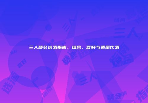 三人聚会选酒指南：场合、喜好与适量饮酒