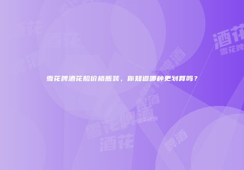雪花啤酒花脸价格瓶装，你知道哪种更划算吗？