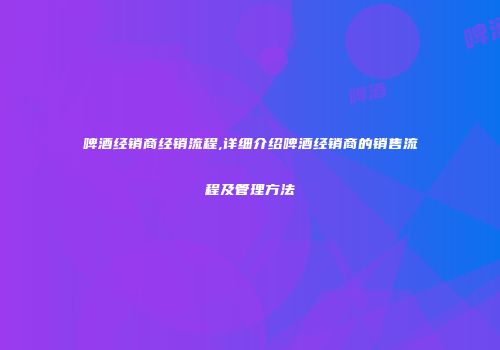啤酒经销商经销流程,详细介绍啤酒经销商的销售流程及管理方法