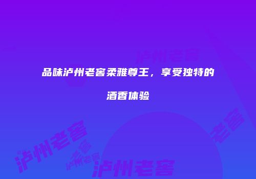 品味泸州老窖柔雅尊王，享受独特的酒香体验