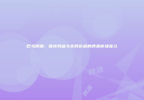 巴马啤酒：独特风味与亲民价格的啤酒市场宠儿